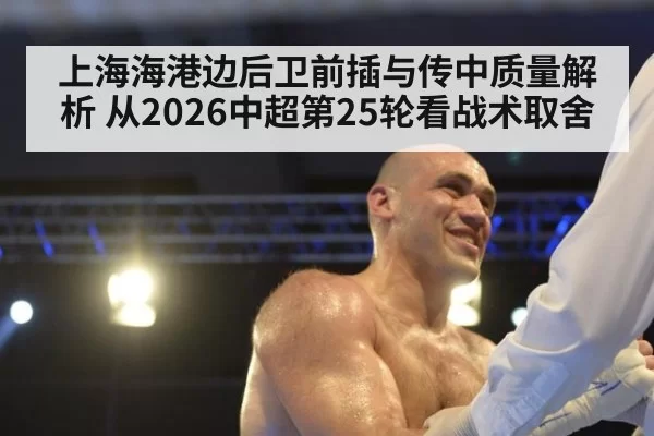 上海海港边后卫前插与传中质量解析 从2026中超第25轮看战术取舍 - bandaoyule